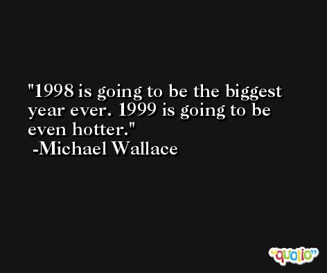1998 is going to be the biggest year ever. 1999 is going to be even hotter. -Michael Wallace