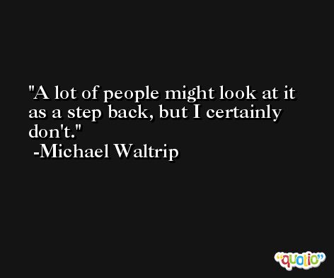 A lot of people might look at it as a step back, but I certainly don't. -Michael Waltrip