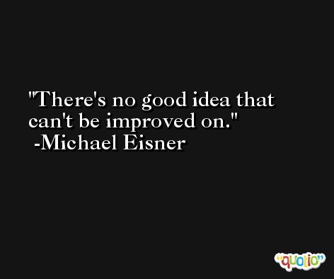 There's no good idea that can't be improved on. -Michael Eisner