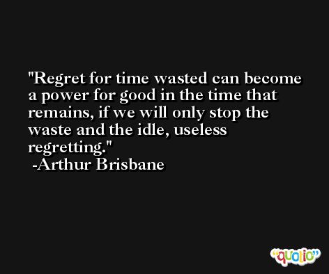 Regret for time wasted can become a power for good in the time that remains, if we will only stop the waste and the idle, useless regretting. -Arthur Brisbane