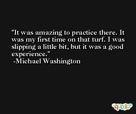 It was amazing to practice there. It was my first time on that turf. I was slipping a little bit, but it was a good experience. -Michael Washington