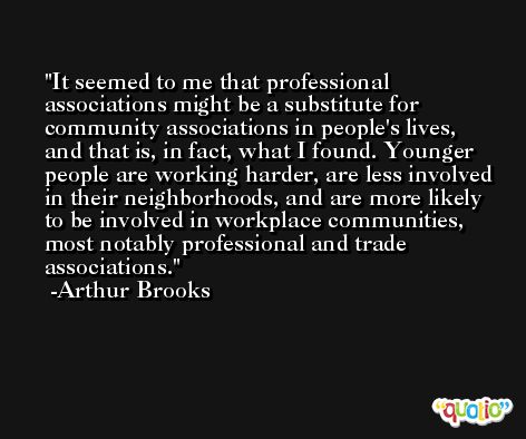 It seemed to me that professional associations might be a substitute for community associations in people's lives, and that is, in fact, what I found. Younger people are working harder, are less involved in their neighborhoods, and are more likely to be involved in workplace communities, most notably professional and trade associations. -Arthur Brooks