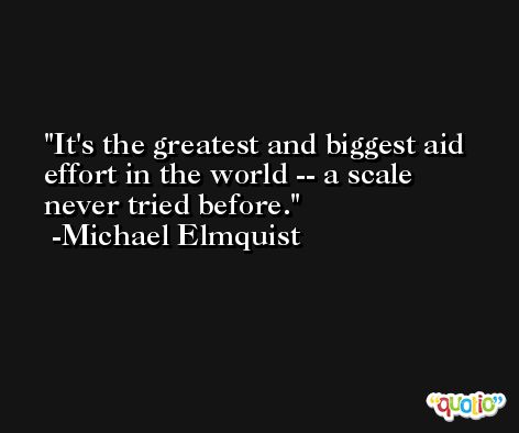It's the greatest and biggest aid effort in the world -- a scale never tried before. -Michael Elmquist