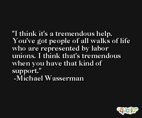 I think it's a tremendous help. You've got people of all walks of life who are represented by labor unions. I think that's tremendous when you have that kind of support. -Michael Wasserman