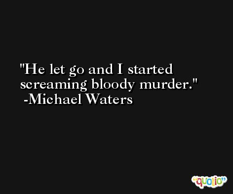 He let go and I started screaming bloody murder. -Michael Waters