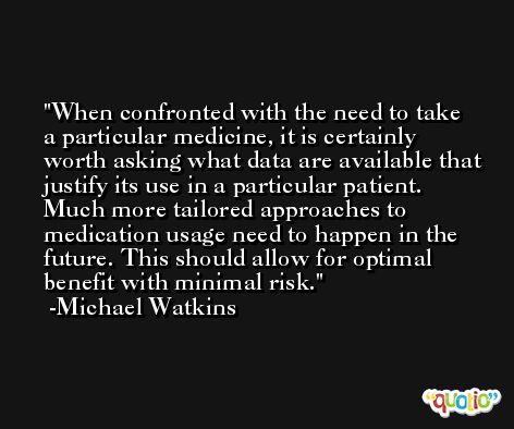 When confronted with the need to take a particular medicine, it is certainly worth asking what data are available that justify its use in a particular patient. Much more tailored approaches to medication usage need to happen in the future. This should allow for optimal benefit with minimal risk. -Michael Watkins