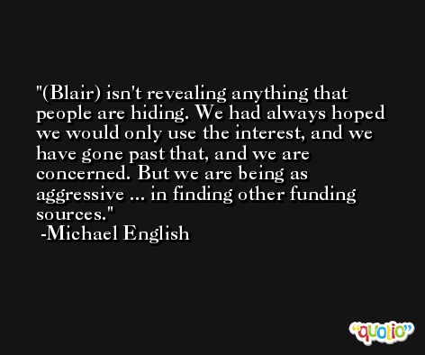 (Blair) isn't revealing anything that people are hiding. We had always hoped we would only use the interest, and we have gone past that, and we are concerned. But we are being as aggressive ... in finding other funding sources. -Michael English