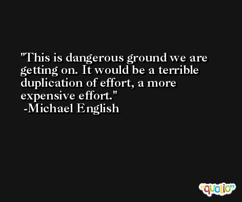 This is dangerous ground we are getting on. It would be a terrible duplication of effort, a more expensive effort. -Michael English