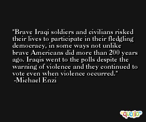 Brave Iraqi soldiers and civilians risked their lives to participate in their fledgling democracy, in some ways not unlike brave Americans did more than 200 years ago. Iraqis went to the polls despite the warning of violence and they continued to vote even when violence occurred. -Michael Enzi