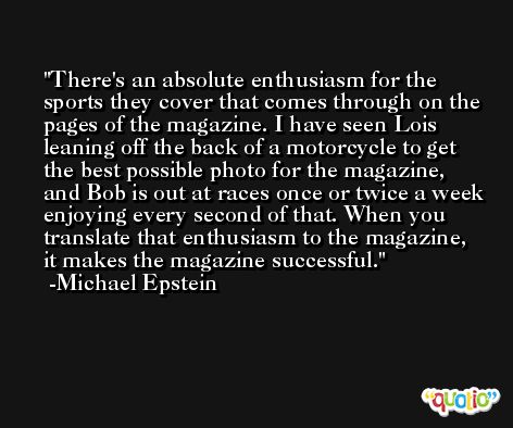 There's an absolute enthusiasm for the sports they cover that comes through on the pages of the magazine. I have seen Lois leaning off the back of a motorcycle to get the best possible photo for the magazine, and Bob is out at races once or twice a week enjoying every second of that. When you translate that enthusiasm to the magazine, it makes the magazine successful. -Michael Epstein
