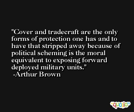 Cover and tradecraft are the only forms of protection one has and to have that stripped away because of political scheming is the moral equivalent to exposing forward deployed military units. -Arthur Brown