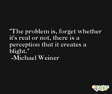 The problem is, forget whether it's real or not, there is a perception that it creates a blight. -Michael Weiner