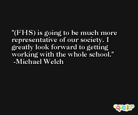 (FHS) is going to be much more representative of our society. I greatly look forward to getting working with the whole school. -Michael Welch