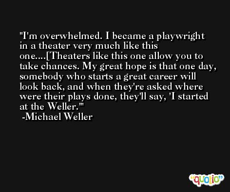 I'm overwhelmed. I became a playwright in a theater very much like this one....[Theaters like this one allow you to take chances. My great hope is that one day, somebody who starts a great career will look back, and when they're asked where were their plays done, they'll say, 'I started at the Weller.' -Michael Weller