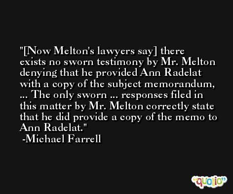 [Now Melton's lawyers say] there exists no sworn testimony by Mr. Melton denying that he provided Ann Radelat with a copy of the subject memorandum, ... The only sworn ... responses filed in this matter by Mr. Melton correctly state that he did provide a copy of the memo to Ann Radelat. -Michael Farrell
