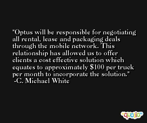 Optus will be responsible for negotiating all rental, lease and packaging deals through the mobile network. This relationship has allowed us to offer clients a cost effective solution which equates to approximately $100 per truck per month to incorporate the solution. -C. Michael White