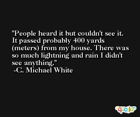People heard it but couldn't see it. It passed probably 400 yards (meters) from my house. There was so much lightning and rain I didn't see anything. -C. Michael White