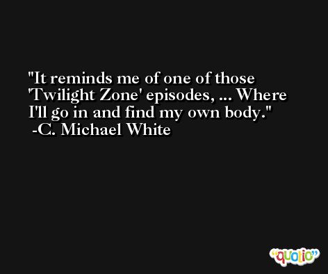 It reminds me of one of those 'Twilight Zone' episodes, ... Where I'll go in and find my own body. -C. Michael White
