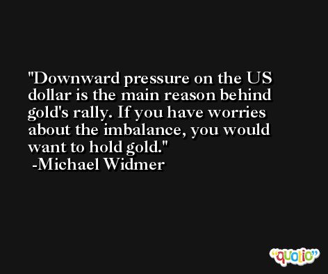Downward pressure on the US dollar is the main reason behind gold's rally. If you have worries about the imbalance, you would want to hold gold. -Michael Widmer