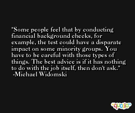 Some people feel that by conducting financial background checks, for example, the test could have a disparate impact on some minority groups. You have to be careful with those types of things. The best advice is if it has nothing to do with the job itself, then don't ask. -Michael Widomski