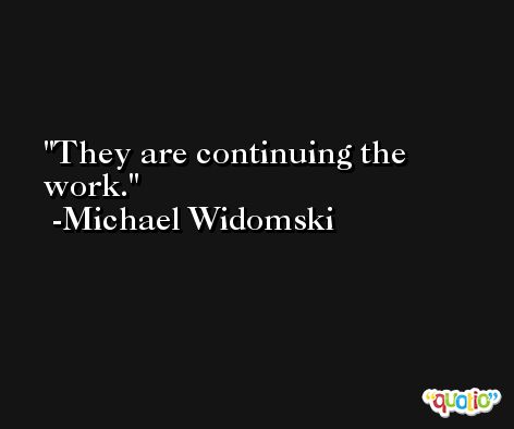 They are continuing the work. -Michael Widomski