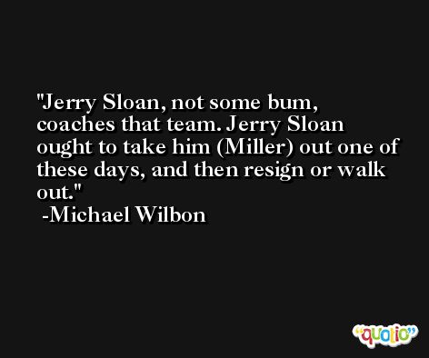 Jerry Sloan, not some bum, coaches that team. Jerry Sloan ought to take him (Miller) out one of these days, and then resign or walk out. -Michael Wilbon