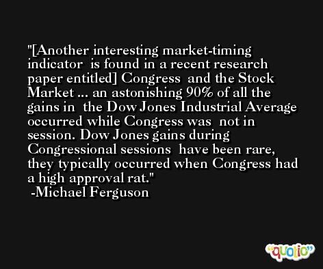[Another interesting market-timing indicator  is found in a recent research paper entitled] Congress  and the Stock Market ... an astonishing 90% of all the gains in  the Dow Jones Industrial Average occurred while Congress was  not in session. Dow Jones gains during Congressional sessions  have been rare, they typically occurred when Congress had  a high approval rat. -Michael Ferguson