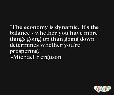 The economy is dynamic. It's the balance - whether you have more things going up than going down determines whether you're prospering. -Michael Ferguson