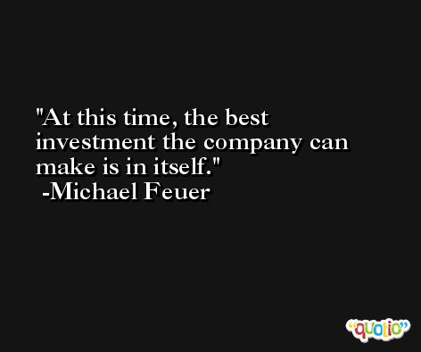 At this time, the best investment the company can make is in itself. -Michael Feuer
