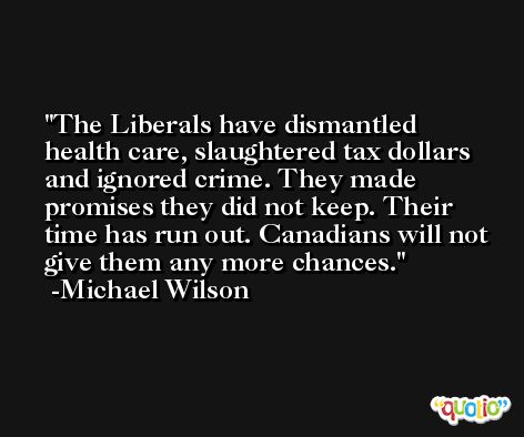 The Liberals have dismantled health care, slaughtered tax dollars and ignored crime. They made promises they did not keep. Their time has run out. Canadians will not give them any more chances. -Michael Wilson