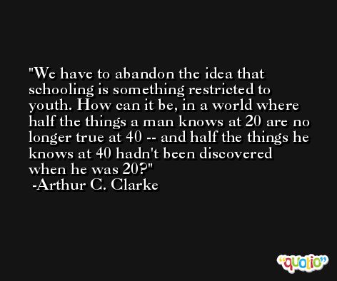We have to abandon the idea that schooling is something restricted to youth. How can it be, in a world where half the things a man knows at 20 are no longer true at 40 -- and half the things he knows at 40 hadn't been discovered when he was 20? -Arthur C. Clarke