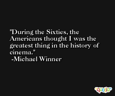 During the Sixties, the Americans thought I was the greatest thing in the history of cinema. -Michael Winner