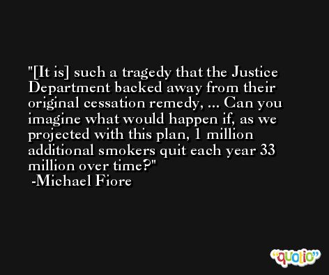 [It is] such a tragedy that the Justice Department backed away from their original cessation remedy, ... Can you imagine what would happen if, as we projected with this plan, 1 million additional smokers quit each year 33 million over time? -Michael Fiore