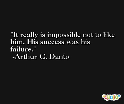 It really is impossible not to like him. His success was his failure. -Arthur C. Danto