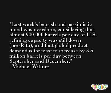 Last week's bearish and pessimistic mood was overdone, considering that almost 900,000 barrels per day of U.S. refining capacity was still down (pre-Rita), and that global product demand is forecast to increase by 3.5 million barrels per day between September and December. -Michael Wittner
