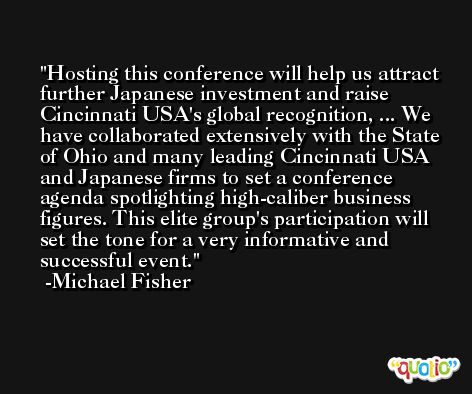 Hosting this conference will help us attract further Japanese investment and raise Cincinnati USA's global recognition, ... We have collaborated extensively with the State of Ohio and many leading Cincinnati USA and Japanese firms to set a conference agenda spotlighting high-caliber business figures. This elite group's participation will set the tone for a very informative and successful event. -Michael Fisher