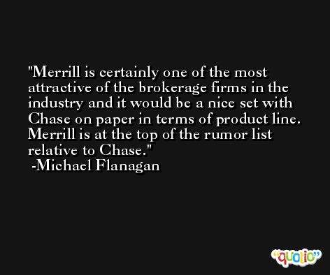 Merrill is certainly one of the most attractive of the brokerage firms in the industry and it would be a nice set with Chase on paper in terms of product line. Merrill is at the top of the rumor list relative to Chase. -Michael Flanagan
