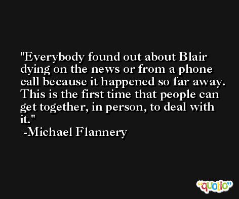 Everybody found out about Blair dying on the news or from a phone call because it happened so far away. This is the first time that people can get together, in person, to deal with it. -Michael Flannery