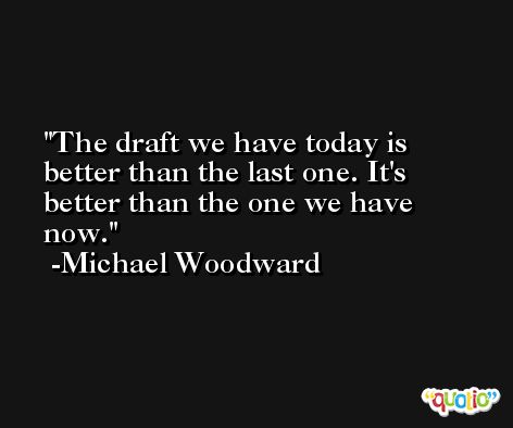 The draft we have today is better than the last one. It's better than the one we have now. -Michael Woodward