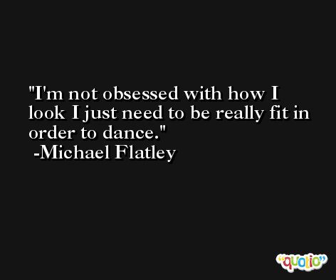 I'm not obsessed with how I look I just need to be really fit in order to dance. -Michael Flatley
