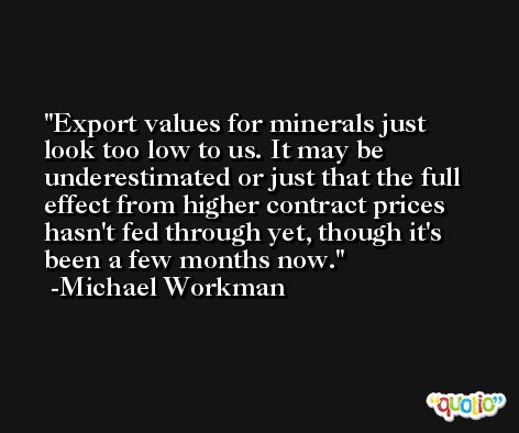 Export values for minerals just look too low to us. It may be underestimated or just that the full effect from higher contract prices hasn't fed through yet, though it's been a few months now. -Michael Workman