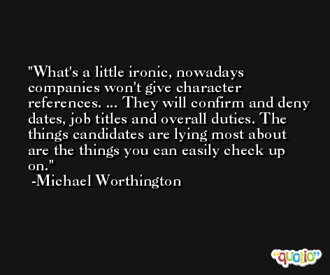 What's a little ironic, nowadays companies won't give character references. ... They will confirm and deny dates, job titles and overall duties. The things candidates are lying most about are the things you can easily check up on. -Michael Worthington