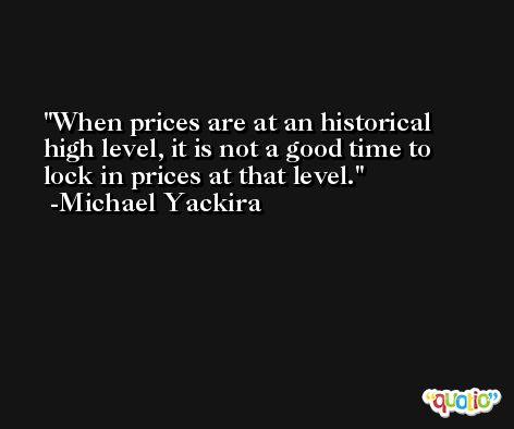 When prices are at an historical high level, it is not a good time to lock in prices at that level. -Michael Yackira