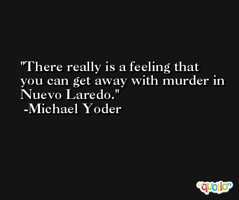 There really is a feeling that you can get away with murder in Nuevo Laredo. -Michael Yoder