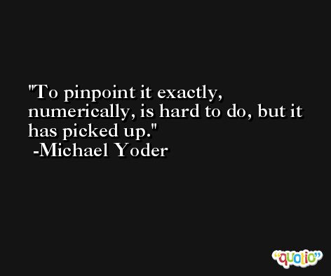 To pinpoint it exactly, numerically, is hard to do, but it has picked up. -Michael Yoder