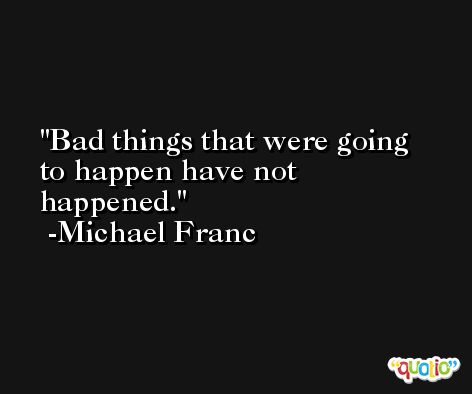 Bad things that were going to happen have not happened. -Michael Franc