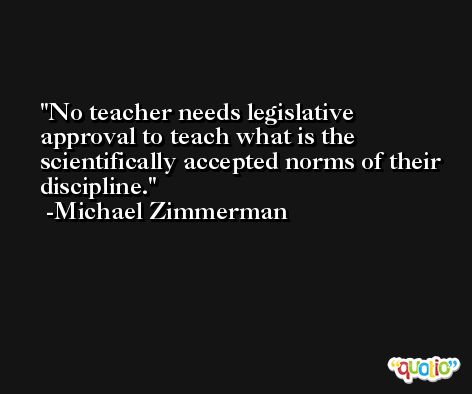 No teacher needs legislative approval to teach what is the scientifically accepted norms of their discipline. -Michael Zimmerman