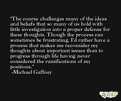 The course challenges many of the ideas and beliefs that so many of us hold with little investigation into a proper defense for these thoughts. Though the process can sometimes be frustrating, I'd rather have a process that makes me reconsider my thoughts about important issues than to progress through life having never considered the ramifications of my positions. -Michael Gaffney