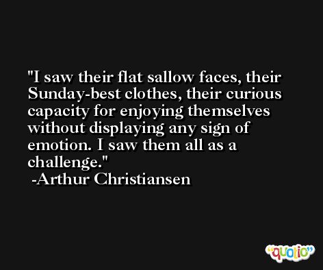 I saw their flat sallow faces, their Sunday-best clothes, their curious capacity for enjoying themselves without displaying any sign of emotion. I saw them all as a challenge. -Arthur Christiansen