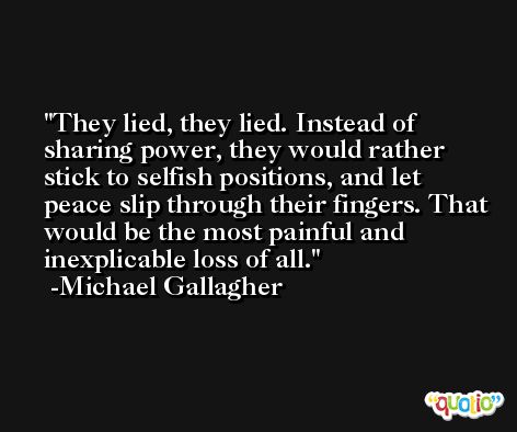 They lied, they lied. Instead of sharing power, they would rather stick to selfish positions, and let peace slip through their fingers. That would be the most painful and inexplicable loss of all. -Michael Gallagher